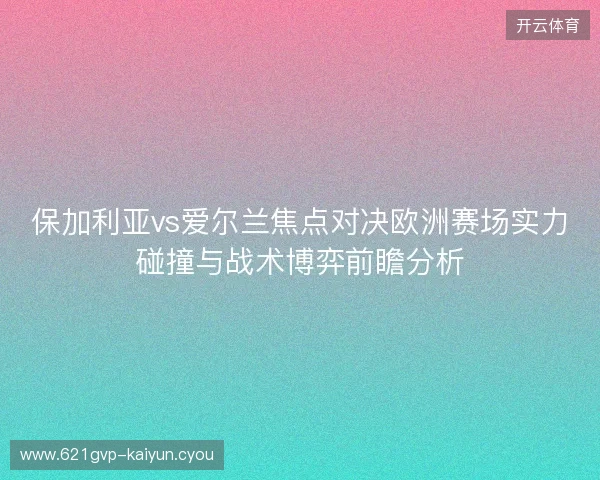 保加利亚vs爱尔兰焦点对决欧洲赛场实力碰撞与战术博弈前瞻分析 保加利亚vs爱尔兰焦点对决欧洲赛场实力碰撞与战术博弈前瞻分析