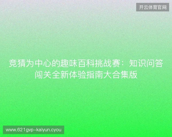 竞猜为中心的趣味百科挑战赛:知识问答闯关全新体验指南大合集版 竞猜为中心的趣味百科挑战赛:知识问答闯关全新体验指南大合集版