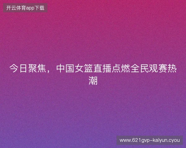 今日聚焦，中国女篮直播点燃全民观赛热潮