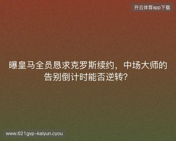 曝皇马全员恳求克罗斯续约，中场大师的告别倒计时能否逆转？